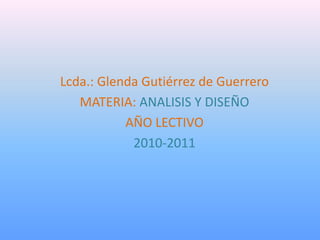 Lcda.: Glenda Gutiérrez de Guerrero
   MATERIA: ANALISIS Y DISEÑO
           AÑO LECTIVO
            2010-2011
 
