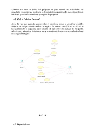 Durante esta fase de inicio del proyecto se puso énfasis en actividades del
modelado en control de asistencia y de requisitos especificando requerimientos de
software, generando una visión y un plan de proyecto.

  4.3. Modelo Del Área Personal

Área la cual nos permitió comprender el problema actual e identificar posibles
mejoras para el proceso de modelo de negocio del sistema móvil WAP, en el cual se
ha identificado el siguiente actor cliente, el cual debe de realizar la búsqueda,
seleccionar y visualizar la información y ubicación de la empresa, modelo detallado
en la siguiente figura




                                                                            registrar tarejeta



                                                                            <<include>>




                                marcar tarjeta

                                                                             leer tarjeta
                                                              <<include>>




                                            revisar tarjeta




         docente

                                             controlar


                                                                                                 area personal

                                           preparar informe




                    realizar actividades
                                                informa la situacion del docente




                                              PAG 10



  4.2. Requerimientos
 