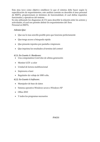 Esta área tuvo como objetivo establecer lo que el sistema debe hacer según la
especificación de requerimientos, este análisis consiste en describir el área personal
de ISEPA, proporcionará en términos de funcionalidad, el cual define requisitos
funcionales y operativos del sistema.
Se esta utilizando los diagramas de CU para describir la relación entre los actores y
actividades, el cual nos permite definir los requerimientos del Área
Personal en ISEPA.

  Además Que:

   •   Que sea lo mas sencillo posible pero que funcione perfectamente

   •   Que tenga acceso a búsqueda rápida

   •   Que presente reportes por pantalla e impresora

   •   Que imprima los resultados al termino del control


  4.2.1. En Cuanto A Hardware:
   • Una computadora Corel dúo de ultima generación

   •   Monitor LCD a color

   •   Unidad de lectora multifuncional

   •   Impresora a laser

   •   Regulador de voltaje de 1000 volts.

  4.2.2. En Cuanto A Software.

   •   Manejador de base de datos

   •   Sistema operativo Windows seven o Windows XP

   •   Office 2010

   •   Y todos los programas necesarios




                                              PAG11
 