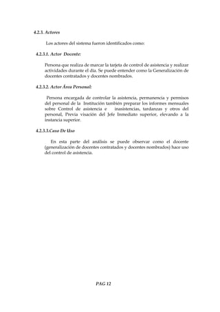 4.2.3. Actores

      Los actores del sistema fueron identificados como:

 4.2.3.1. Actor Docente:

     Persona que realiza de marcar la tarjeta de control de asistencia y realizar
     actividades durante el día. Se puede entender como la Generalización de
     docentes contratados y docentes nombrados.

 4.2.3.2. Actor Área Personal:

      Persona encargada de controlar la asistencia, permanencia y permisos
     del personal de la Institución también preparar los informes mensuales
     sobre Control de asistencia e     inasistencias, tardanzas y otros del
     personal, Previa visación del Jefe Inmediato superior, elevando a la
     instancia superior.

 4.2.3.3.Caso De Uso

        En esta parte del análisis se puede observar como el docente
     (generalización de docentes contratados y docentes nombrados) hace uso
     del control de asistencia.




                                 PAG 12
 
