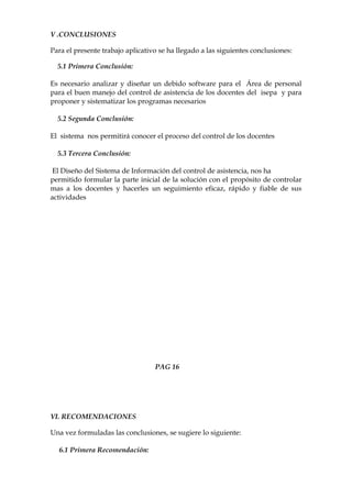 V .CONCLUSIONES

Para el presente trabajo aplicativo se ha llegado a las siguientes conclusiones:

  5.1 Primera Conclusión:

Es necesario analizar y diseñar un debido software para el Área de personal
para el buen manejo del control de asistencia de los docentes del isepa y para
proponer y sistematizar los programas necesarios

  5.2 Segunda Conclusión:

El sistema nos permitirá conocer el proceso del control de los docentes

  5.3 Tercera Conclusión:

 El Diseño del Sistema de Información del control de asistencia, nos ha
permitido formular la parte inicial de la solución con el propósito de controlar
mas a los docentes y hacerles un seguimiento eficaz, rápido y fiable de sus
actividades




                                  PAG 16




VI. RECOMENDACIONES

Una vez formuladas las conclusiones, se sugiere lo siguiente:

  6.1 Primera Recomendación:
 