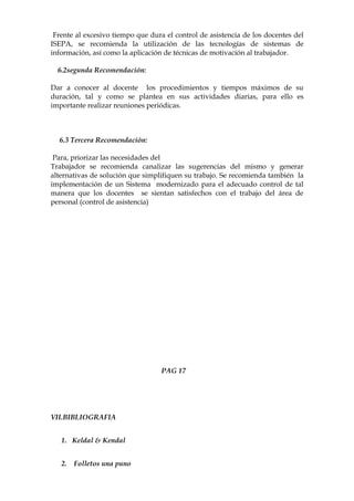 Frente al excesivo tiempo que dura el control de asistencia de los docentes del
ISEPA, se recomienda la utilización de las tecnologías de sistemas de
información, así como la aplicación de técnicas de motivación al trabajador.

  6.2segunda Recomendación:

Dar a conocer al docente los procedimientos y tiempos máximos de su
duración, tal y como se plantea en sus actividades diarias, para ello es
importante realizar reuniones periódicas.



  6.3 Tercera Recomendación:

 Para, priorizar las necesidades del
Trabajador se recomienda canalizar las sugerencias del mismo y generar
alternativas de solución que simplifiquen su trabajo. Se recomienda también la
implementación de un Sistema modernizado para el adecuado control de tal
manera que los docentes se sientan satisfechos con el trabajo del área de
personal (control de asistencia)




                                   PAG 17




VII.BIBLIOGRAFIA


   1. Keldal & Kendal


   2.   Folletos una puno
 