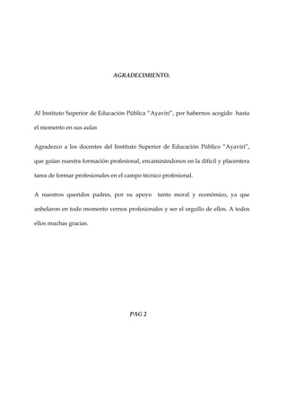AGRADECIMIENTO.




Al Instituto Superior de Educación Pública “Ayaviri”, por habernos acogido hasta

el momento en sus aulas


Agradezco a los docentes del Instituto Superior de Educación Público “Ayaviri”,

que guían nuestra formación profesional, encaminándonos en la difícil y placentera

tarea de formar profesionales en el campo técnico profesional.


A nuestros queridos padres, por su apoyo        tanto moral y económico, ya que

anhelaron en todo momento vernos profesionales y ser el orgullo de ellos. A todos

ellos muchas gracias.




                                     PAG 2
 