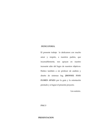 DEDICATORIA.


 El presente trabajo    lo dedicamos con mucho

 amor y respeto, a nuestros padres, que

 incansablemente,      nos   apoyan   en      nuestro

 incesante afán del logro de nuestros objetivos.

 Dedico también a mi profesor de análisis y

 diseño de sistemas Ing. JHONNEL IVAN

 FLORES APAZA por la guía y la orientación

 prestado y si lograr el presente proyecto.


                                      Los autores.




 PAG 3




PRESENTACION
 