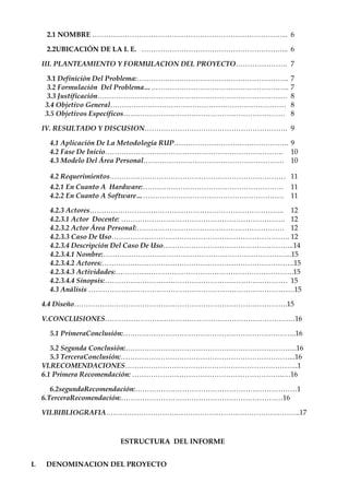 2.1 NOMBRE ………………………………………………………………………... 6

      2.2UBICACIÓN DE LA I. E. ……………………………………………………... 6

     III. PLANTEAMIENTO Y FORMULACION DEL PROYECTO…………………. 7

      3.1 Definición Del Problema:………………………………………………………..   7
      3.2 Formulación Del Problema……………………………………………………..    7
      3.3 Justificación………………………………………………………………………          8
     3.4 Objetivo General…………………………………………………………………          8
     3.5 Objetivos Específicos……………………………………………………………       8

     IV. RESULTADO Y DISCUSION……………………………………………………. 9

      4.1 Aplicación De La Metodología RUP…………………………………………. 9
      4.2 Fase De Inicio…………………………………………………………………. 10
      4.3 Modelo Del Área Personal…………………………………………………… 10

      4.2 Requerimientos………………………………………………………………… 11
      4.2.1 En Cuanto A Hardware:…………………………………………………… 11
      4.2.2 En Cuanto A Software……………………………………………………… 11

      4.2.3 Actores……………………………………………………………………….. 12
      4.2.3.1 Actor Docente: ……………………………………………………………. 12
      4.2.3.2 Actor Área Personal:……………………………………………………… 12
      4.2.3.3 Caso De Uso…………………………………………………………………. 12
      4.2.3.4 Descripción Del Caso De Uso………………………………………………..14
      4.2.3.4.1 Nombre:……………………………………………………………………...15
      4.2.3.4.2 Actores:……………………………………………………………………….15
      4.2.3.4.3 Actividades:………………………………………………………………….15
      4.2.3.4.4 Sinopsis:…………………………………………………………………… 15
      4.3 Análisis …………………………………………………………………………….15

     4.4 Diseño……………………………………………………………………………….15

     V.CONCLUSIONES………………………………………………………………………16

      5.1 PrimeraConclusión:………………………………………………………………..16

        5.2 Segunda Conclusión:……………………………………………………………….16
        5.3 TerceraConclusión:………………………………………………………………...16
     VI.RECOMENDACIONES………………………………………………………………..1
     6.1 Primera Recomendación: ………………………………………………………..…16

        6.2segundaRecomendación:……………………………………………………………1
     6.TerceraRecomendación:……………………………………………………………16

     VII.BIBLIOGRAFIA………………………………………………………………………..17



                      ESTRUCTURA DEL INFORME


I.   DENOMINACION DEL PROYECTO
 