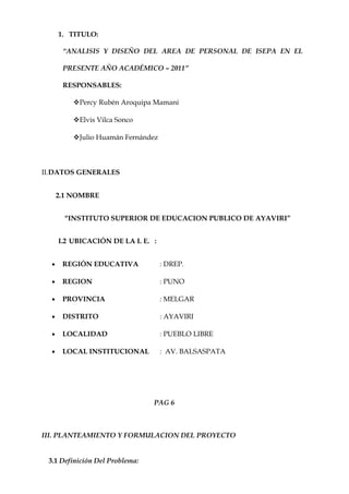 1. TITULO:

       “ANALISIS Y DISEÑO DEL AREA DE PERSONAL DE ISEPA EN EL

       PRESENTE AÑO ACADÉMICO – 2011”

       RESPONSABLES:

          Percy Rubén Aroquipa Mamani

          Elvis Vilca Sonco

          Julio Huamán Fernández



II.DATOS GENERALES


      2.1 NOMBRE


        “INSTITUTO SUPERIOR DE EDUCACION PUBLICO DE AYAVIRI”


      I.2 UBICACIÓN DE LA I. E. :


  •    REGIÓN EDUCATIVA             : DREP.

  •    REGION                       : PUNO

  •    PROVINCIA                    : MELGAR

  •    DISTRITO                     : AYAVIRI

  •    LOCALIDAD                    : PUEBLO LIBRE

  •    LOCAL INSTITUCIONAL          : AV. BALSASPATA




                                PAG 6



III. PLANTEAMIENTO Y FORMULACION DEL PROYECTO


 3.1 Definición Del Problema:
 