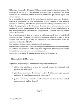 El Instituto Superior De Educación Público Ayaviri, es una institución creada con la
finalidad de dar servicio a la población principalmente al alumnado que haya
culminado en diferentes centros de estudio secundario que desean seguir una
carrera técnica.
En la actualidad la mayoría de los tecnológicos o institutos tienen un deficiente
sistema de administración, ésta problemática alcanza también al área personal
(control de asistencia), esta situación provoca incomodidad y descontento debido a
la falta de equipos para el debido control de asistencia de los docentes, que causa
perdida de tiempo para el avance de las horas de clase, debido principalmente a
que no se preocuparon en desarrollar e implementar diferentes software para el
control de asistencia.
Esta es una importante área, a través de la cual se desarrolla todo el control del
Instituto Superior De Educación Publico Ayaviri principalmente en toda la plana
docente, cabe señalar que el Área De Personal es vital para el control diario de
asistencia los docentes al ISEPA
Esta área tiene definido su procedimiento en la institución,
donde se indica también el tiempo de entrega de informes mensuales sobre Control
de asistencia e inasistencias, tardanzas y otros del personal, Previa visación del Jefe
Inmediato superior, elevando a la instancia superior.
Esto ocurre en la oficina de área de personal y control de asistencia


  3.2 Formulación Del Problema.

El presente proyecto se guía basándose en la siguiente interrogante:

    ¿Cómo esta actualmente el área de personal (control de asistencia)en el
     presente año académico?

    ¿Con la implementación de software y equipos de última tecnología se podrá
     mejorar el de control de asistencia de los docentes?

    ¿Cómo promover y desarrollar un adecuado software para el debido control
     de asistencia de la plana docente?




                                        PAG 7



 3.3 Justificación
 
