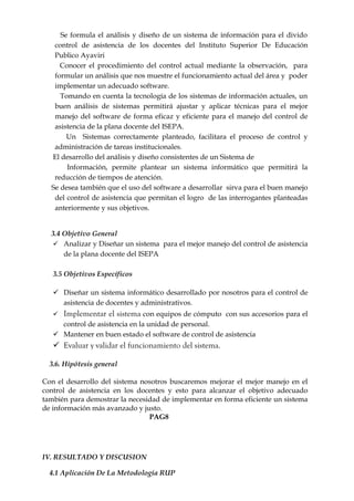 Se formula el análisis y diseño de un sistema de información para el divido
   control de asistencia de los docentes del Instituto Superior De Educación
   Publico Ayaviri
     Conocer el procedimiento del control actual mediante la observación, para
   formular un análisis que nos muestre el funcionamiento actual del área y poder
   implementar un adecuado software.
     Tomando en cuenta la tecnología de los sistemas de información actuales, un
   buen análisis de sistemas permitirá ajustar y aplicar técnicas para el mejor
   manejo del software de forma eficaz y eficiente para el manejo del control de
   asistencia de la plana docente del ISEPA.
       Un Sistemas correctamente planteado, facilitara el proceso de control y
   administración de tareas institucionales.
  El desarrollo del análisis y diseño consistentes de un Sistema de
       Información, permite plantear un sistema informático que permitirá la
   reducción de tiempos de atención.
  Se desea también que el uso del software a desarrollar sirva para el buen manejo
   del control de asistencia que permitan el logro de las interrogantes planteadas
   anteriormente y sus objetivos.


  3.4 Objetivo General
    Analizar y Diseñar un sistema para el mejor manejo del control de asistencia
      de la plana docente del ISEPA

   3.5 Objetivos Específicos

    Diseñar un sistema informático desarrollado por nosotros para el control de
     asistencia de docentes y administrativos.
      Implementar el sistema con equipos de cómputo con sus accesorios para el
     control de asistencia en la unidad de personal.
    Mantener en buen estado el software de control de asistencia
    Evaluar y validar el funcionamiento del sistema.

  3.6. Hipótesis general

Con el desarrollo del sistema nosotros buscaremos mejorar el mejor manejo en el
control de asistencia en los docentes y esto para alcanzar el objetivo adecuado
también para demostrar la necesidad de implementar en forma eficiente un sistema
de información más avanzado y justo.
                                PAG8




IV. RESULTADO Y DISCUSION

  4.1 Aplicación De La Metodología RUP
 