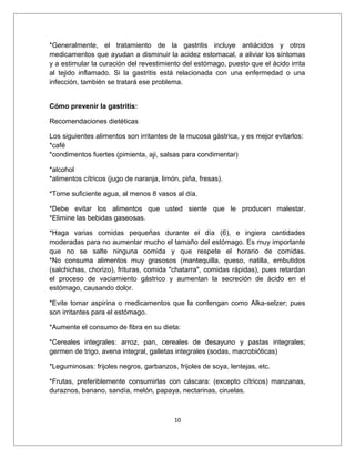 *Generalmente, el tratamiento de la gastritis incluye antiácidos y otros
medicamentos que ayudan a disminuir la acidez estomacal, a aliviar los síntomas
y a estimular la curación del revestimiento del estómago, puesto que el ácido irrita
al tejido inflamado. Si la gastritis está relacionada con una enfermedad o una
infección, también se tratará ese problema.
Cómo prevenir la gastritis:
Recomendaciones dietéticas
Los siguientes alimentos son irritantes de la mucosa gástrica, y es mejor evitarlos:
*café
*condimentos fuertes (pimienta, aji, salsas para condimentar)
*alcohol
*alimentos cítricos (jugo de naranja, limón, piña, fresas).
*Tome suficiente agua, al menos 8 vasos al día.
*Debe evitar los alimentos que usted siente que le producen malestar.
*Elimine las bebidas gaseosas.
*Haga varias comidas pequeñas durante el día (6), e ingiera cantidades
moderadas para no aumentar mucho el tamaño del estómago. Es muy importante
que no se salte ninguna comida y que respete el horario de comidas.
*No consuma alimentos muy grasosos (mantequilla, queso, natilla, embutidos
(salchichas, chorizo), frituras, comida "chatarra", comidas rápidas), pues retardan
el proceso de vaciamiento gástrico y aumentan la secreción de ácido en el
estómago, causando dolor.
*Evite tomar aspirina o medicamentos que la contengan como Alka-selzer; pues
son irritantes para el estómago.
*Aumente el consumo de fibra en su dieta:
*Cereales integrales: arroz, pan, cereales de desayuno y pastas integrales;
germen de trigo, avena integral, galletas integrales (sodas, macrobióticas)
*Leguminosas: frijoles negros, garbanzos, frijoles de soya, lentejas, etc.
*Frutas, preferiblemente consumirlas con cáscara: (excepto cítricos) manzanas,
duraznos, banano, sandía, melón, papaya, nectarinas, ciruelas.
10
 