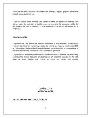*Verduras crudas y cocidas: ensaladas con lechuga, repollo, pepino, zanahoria;
brócoli, ayote, zucchini, etc.
*Trate de incluir como mínimo una fuente de fibra por tiempo de comida. Por
último, trate de controlar el estrés, pues se aumenta la secreción ácida del
estómago y se irrita la mucosa, lo que puede producir dolor y espasmos en el
estómago.
EPIDEMIOLOGÍA
La gastritis es una entidad de elevada morbilidad a nivel mundial, su incidencia
varia en las diferentes regiones y países. Se estima que hay una incidencia del 65
al 70 por ciento de la población ecuatoriana en general registra la presencia de la
bacteria Helicobacter Pillory que causa problemas gástricos.
La prevalencia aumenta paralelamente con el avance de la edad de las personas y
se encuentra menos frecuente en jóvenes que en personas pasadas los 40 y 50
años de edad, hecho que ocurre en todos los países del mundo.
CAPÍTULO III
METODOLOGÍA
ESTRATEGIAS METODOLÓGICAS
11
 
