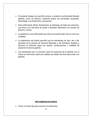 • El presente trabajo nos permitió conocer y analizar la enfermedad llamada
gastritis, como se produce, partiendo desde sus principales causantes,
hasta llegar a su tratamiento y prevención.
• Esta enfermedad afecta directamente al estómago de todas las personas,
que lleven una vida llena de estrés y desorden alimenticio con exceso de
alcohol y cítricos.
• La gastritis es una enfermedad que solo se la puede tratar más no curar por
completo.
• La elaboración del tríptico permitió que los estudiantes de 3ero, 4to y 6to
semestre de la Carrera de Ciencias Naturales y del Ambiente, Biología y
Química se informen sobre las causas, consecuencias y medidas de
prevención sobre la gastritis.
• Los estudiantes que no conocían sobre los perjuicios de la gastritis con el
tríptico se informaron sobre las medidas que deben de tener para evitar una
gastritis.
RECOMENDACIONES
• Tener un horario fijo para consumir los alimentos.
25
 