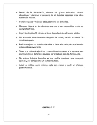• Dentro de la alimentación, eliminar las grasas saturadas, bebidas
alcohólicas y disminuir el consumo de ají, bebidas gaseosas entre otras
sustancias nocivas.
• Comer despacio y masticar adecuadamente los alimentos.
• Mantener higiene en los alimentos que van a ser consumidos, como por
ejemplo las frutas.
• Ingerir los líquidos 30 minutos antes o después de los alimentos sólidos.
• No acostarse inmediatamente después de comer; hacerlo al menos 30
minutos después.
• Pedir consejos a un nutricionista sobre la dieta adecuada para sus horarios
establecidos previamente.
• Tener una rutina de ejercicios como mínimo tres veces a la semana para
disminuir el nivel de tensión causada por el trabajo, estudio, familiar, etc.
• No aplazar trabajos laborales ya que podría ocasionar una recargada
agenda y por consiguiente un estrés inevitable.
• Asistir al médico como mínimo cada seis meses y pedir un chequeo
gastrointestinal.
CAPÍTULO IV
26
 