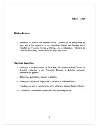 OBJETIVOS
Objetivo General:
• Identificar las causas del trastorno de la Gastritis en los estudiantes de
3ero, 4to y 6to semestre de la Universidad Central del Ecuador en la
Facultad de Filosofía, Letras y Ciencias de la Educación, Carrera de
Ciencias Naturales y del Ambiente, Biología y Química.
Objetivos Específicos:
• Investigar si los estudiantes de 3ero, 4to y 6to semestre de la Carrera de
Ciencias Naturales y del Ambiente, Biología y Química presentan
problemas de gastritis.
• Determinar que factores causan la gastritis.
• Investigar si la gastritis se produce por consumir comida chatarra.
• Investigar por que el estudiante no tiene un horario estable de alimentación.
• Concientizar medidas de prevención para evitar la gastritis.
3
 