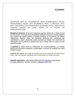 GLOSARIO
Helicobacter pylori: es una bacteria que infecta el epitelio gástrico humano.
Muchas úlceras y algunos tipos de gastritis se deben a infecciones por H.
pylori. Esta bacteria vive exclusivamente en el estómago humano, siendo el único
organismo conocido que puede subsistir en un ambiente tan
extremadamente ácido.
Metaplasia Intestinal: El término metaplasia significa cambio de un tejido normal
por otro similar, en el caso de la metaplasia intestinal a nivel de la mucosa gástrica
hay cambios de epitelio gástrico a epitelio Intestinal, se encuentran las células
caliciformes, algunas veces las glándulas gástricas son sustituidas por
vellosidades y criptas intestinales. Estos cambios son debido a los trastornos de
inflamación, por lo general lo observamos por el reflujo biliar en casos de post
colecistectomias.
La gastritis se define como la inflamación de la cámara gástrica. La mucosa
gástrica se encuentra enrojecida y puede llegar a conducir al sangrado por daño
en esta mucosa.
Gastritis por estrés: Es el tipo de gastritis que ocurre luego de una enfermedad
grave o de una situación importante que ha provocado un cuadro de estrés.
Gastritis hipertrófica: enfermedad inflamatoria del estómago caracterizada
por dolor epigástrico, náuseas, vómitos y distensión abdominal.
30
 