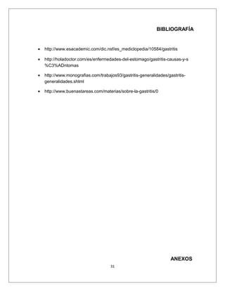 BIBLIOGRAFÍA
• http://www.esacademic.com/dic.nsf/es_mediclopedia/10584/gastritis
• http://holadoctor.com/es/enfermedades-del-estomago/gastritis-causas-y-s
%C3%ADntomas
• http://www.monografias.com/trabajos93/gastritis-generalidades/gastritis-
generalidades.shtml
• http://www.buenastareas.com/materias/sobre-la-gastritis/0
ANEXOS
31
 