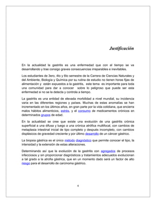 Justificación
En la actualidad la gastritis es una enfermedad que con el tiempo se va
desarrollando y trae consigo graves consecuencias irreparables e inevitables.
Los estudiantes de 3ero, 4to y 6to semestre de la Carrera de Ciencias Naturales y
del Ambiente, Biología y Química por su rutina de estudio no tienen horas fijas de
alimentación y están expuestos a la gastritis, este tema es importante para toda
una comunidad para dar a conocer sobre lo peligroso que puede ser esta
enfermedad si no se la detecta y controla a tiempo.
La gastritis es una entidad de elevada morbilidad a nivel mundial, su incidencia
varia en las diferentes regiones y países. Muchas de estas anomalías se han
incrementado en los últimos años, en gran parte por la vida cotidiana, que encierra
malos hábitos alimenticios, estrés, y el consumo de medicamentos crónicos en
determinados grupos de edad.
En la actualidad se cree que existe una evolución de una gastritis crónica
superficial a una difusa y luego a una crónica atrófica multifocal, con cambios de
metaplasia intestinal inicial de tipo completo y después incompleto, con cambios
displásicos de gravedad creciente y por último desarrollo de un cáncer gástrico.
La biopsia gástrica es el único método diagnóstico que permite conocer el tipo, la
intensidad y la extensión de estas alteraciones.
Determinando así que la evolución de la gastritis con agregados de procesos
infecciosos y sin proporcionar diagnósticos y tratamientos adecuados evolucionan
a tal grado a la atrofia gástrica, que en un momento dado será un factor de alto
riesgo para el desarrollo de carcinoma gástrico.
4
 