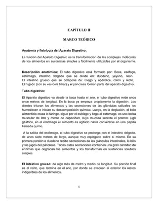 CAPÍTULO II
MARCO TEÓRICO
Anatomía y fisiología del Aparato Digestivo:
La función del Aparato Digestivo es la transformación de las complejas moléculas
de los alimentos en sustancias simples y fácilmente utilizables por el organismo.
Descripción anatómica: El tubo digestivo está formado por: Boca, esófago,
estómago, intestino delgado que se divide en: duodeno, yeyuno, íleon.
El intestino grueso que se compone de: Ciego y apéndice, colon y recto.
El hígado (con su vesícula biliar) y el páncreas forman parte del aparato digestivo.
Tubo digestivo:
El Aparato digestivo va desde la boca hasta el ano, el tubo digestivo mide unos
once metros de longitud. En la boca ya empieza propiamente la digestión. Los
dientes trituran los alimentos y las secreciones de las glándulas salivales los
humedecen e inician su descomposición química. Luego, en la deglución, el bolo
alimenticio cruza la faringe, sigue por el esófago y llega al estómago, es una bolsa
muscular de litro y medio de capacidad, cuya mucosa secreta el potente jugo
gástrico, en el estómago el alimento es agitado hasta convertirse en una papilla
llamada quimo.
A la salida del estómago, el tubo digestivo se prolonga con el intestino delgado,
de unos siete metros de largo, aunque muy replegado sobre sí mismo. En su
primera porción o duodeno recibe secreciones de las glándulas intestinales, la bilis
y los jugos del páncreas. Todas estas secreciones contienen una gran cantidad de
enzimas que degradan los alimentos y los transforman en sustancias solubles
simples.
El intestino grueso: de algo más de metro y medio de longitud. Su porción final
es el recto, que termina en el ano, por donde se evacuan al exterior los restos
indigeribles de los alimentos.
5
 