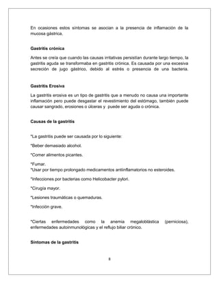 En ocasiones estos síntomas se asocian a la presencia de inflamación de la
mucosa gástrica.
Gastritis crónica
Antes se creía que cuando las causas irritativas persistían durante largo tiempo, la
gastritis aguda se transformaba en gastritis crónica. Es causada por una excesiva
secreción de jugo gástrico, debido al estrés o presencia de una bacteria.
Gastritis Erosiva
La gastritis erosiva es un tipo de gastritis que a menudo no causa una importante
inflamación pero puede desgastar el revestimiento del estómago, también puede
causar sangrado, erosiones o úlceras y puede ser aguda o crónica.
Causas de la gastritis
*La gastritis puede ser causada por lo siguiente:
*Beber demasiado alcohol.
*Comer alimentos picantes.
*Fumar.
*Usar por tiempo prolongado medicamentos antiinflamatorios no esteroides.
*Infecciones por bacterias como Helicobacter pylori.
*Cirugía mayor.
*Lesiones traumáticas o quemaduras.
*Infección grave.
*Ciertas enfermedades como la anemia megaloblástica (perniciosa),
enfermedades autoinmunológicas y el reflujo biliar crónico.
Síntomas de la gastritis
8
 