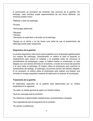 A continuación se enumeran los síntomas más comunes de la gastritis. Sin
embargo, cada individuo puede experimentarlos de una forma diferente. Los
síntomas pueden incluir:
*Malestar o dolor de estómago.
*Eructos.
*Hemorragia abdominal.
*Náuseas.
*Vómitos.
*Sensación de estar lleno o de ardor en el estómago.
*Sangre en el vómito o en las heces (una señal de que el revestimiento del
estómago puede estar sangrando).
Diagnóstico de la gastritis
La prueba diagnóstica más común para la gastritis es la endoscopia (gastroscopia)
con biopsia del estómago. Generalmente, el médico le dará al paciente un
medicamento para reducir el malestar y la ansiedad antes de comenzar el
procedimiento de endoscopia. Luego, el médico inserta un endoscopio, un tubo
delgado con una cámara diminuta en el extremo, a través de la boca del paciente
o la nariz hasta el estómago. El médico utiliza el endoscopio para examinar el
revestimiento del esófago, el estómago y la primera porción del intestino delgado.
Si es necesario, el médico utiliza el endoscopio para realizar una biopsia, que
consiste en recoger pequeñas muestras de tejido para su examen al microscopio.
Tratamiento de la gastritis
El tratamiento específico de la gastritis será determinado por su médico
basándose en lo siguiente:
*Su edad, su estado general de salud y su historia médica.
*Qué tan avanzada está la condición.
*Su tolerancia a determinados medicamentos, procedimientos o terapias.
*Sus expectativas para la trayectoria de la condición.
*Su opinión o preferencia.
9
 