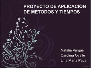 PROYECTO DE APLICACIÓN 
DE METODOS Y TIEMPOS 
Natalia Vargas 
Carolina Ovalle 
Lina Maria Pava 
 
