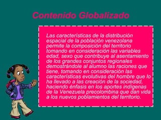 Contenido   Globalizado Las características de la distribución espacial de la población venezolana permite la composición del territorio tomando en consideración las variables edad, sexo que contribuye al asentamiento de los grandes conjuntos regionales demostrándole al alumno las raciones que tiene, tomando en consideración las características evolutivas del hombre que lo ha llevado a las creación de la sociedad, haciendo énfasis en los aportes indígenas de la Venezuela precolombina que dan vida a los nuevos poblamientos del territorio. 