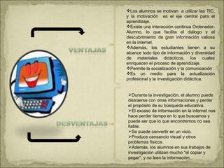 Los alumnos se motivan  a utilizar las TIC, y la motivación  es el eje central para el aprendizaje. Existe una interacción continua Ordenador-Alumno, lo que facilita el diálogo y el descubrimiento de gran información valiosa en la internet. Además, los estudiantes tienen a su alcance todo tipo de información y diversidad de materiales didácticos, los cuales enriquecen el proceso de aprendizaje. Permite la socialización y la comunicación . Es un medio para la actualización profesional y la investigación didáctica.  Durante la investigación, el alumno puede distraerse con otras informaciones y perder el propósito de su búsqueda educativa. El exceso de información en la internet nos hace perder tiempo en lo que buscamos y puede ser que lo que encontremos no sea fiable. Se puede convertir en un vicio. Produce cansancio visual y otros problemas físicos. Además, los alumnos en sus trabajos de investigación utilizan mucho “el copiar y pegar”, y no leen la información. 