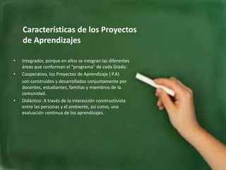 Características de los Proyectos
de Aprendizajes
• Integrador, porque en ellos se integran las diferentes
áreas que conforman el "programa" de cada Grado.
• Cooperativo, los Proyectos de Aprendizaje ( P.A)
son construidos y desarrollados conjuntamente por
docentes, estudiantes, familias y miembros de la
comunidad.
• Didáctico: A través de la interacción constructivista
entre las personas y el ambiente, así como, una
evaluación continua de los aprendizajes.
 