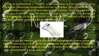 • Utilice un multienchufe o “chancla“ si las conexiones que se encuentran cerca
de donde colocará su computadora no son suficientes. Para conectar la
computadora necesitará aproximadamente 4 enchufes libres (uno para el CPU,
otro para el monitor, uno más para las bocinas y uno opcional si desea instalar
una impresora). En la chancla podrá conectar todo lo necesario y ésta a su vez
ira directamente conectada a la corriente eléctrica.
• Habra la caja del monitor, revise que esté en buenas condiciones y colóquelo
sobre el escritorio o mesa donde permanecerá. Recuerde separar el monitor
por lo menos 5 c.m. en la parte superior y trasera para que pueda llegarle el
aire correctamente y no se caliente.
 