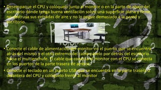 • Desempaque el CPU y colóquelo junto al monitor o en la parte de abajo del
escritorio donde tenga buena ventilación sobre una superficie plana y firme,
no obstruya sus entradas de aire y no lo pegue demasiado a la pared y
escritorio.
• Conecte el cable de alimentación del monitor en el puerto que se encuentra
atrás del mismo y el otro extremo del cable páselo por detrás del escritorio
hacia el multienchufe. El cable que conecta el monitor con el CPU se conecta
en los puertos de la parte trasera de ambos.
• Conecte el teclado en un puerto USB que se encuentra en la parte trasera o
delantera del CPU y colóquelo frente al monitor
 