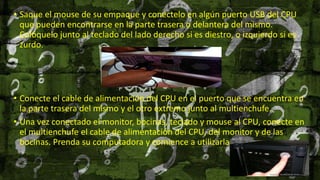 • Saque el mouse de su empaque y conéctelo en algún puerto USB del CPU
que pueden encontrarse en la parte trasera o delantera del mismo.
Colóquelo junto al teclado del lado derecho si es diestro, o izquierdo si es
zurdo.
• Conecte el cable de alimentación del CPU en el puerto que se encuentra en
la parte trasera del mismo y el otro extremo junto al multienchufe.
• Una vez conectado el monitor, bocinas, teclado y mouse al CPU, conecte en
el multienchufe el cable de alimentación del CPU, del monitor y de las
bocinas. Prenda su computadora y comience a utilizarla.
 