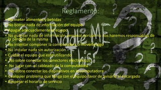 Reglamento:
• No meter alimentos y bebidas
• No borrar nada de información del equipo
• Apagar adecuadamente el equipo
• No guardar nada de información personal porque no nos haremos responsables de
la perdida de la misma
• No intentar componer la computadora o moverle algo
• No instalar nada sin autorización
• Cuidar el equipo que este utilizando
• No sobre conectar los conectores electrónicos
• No jugar con el cableado de la computadora
• No sobre conectar los dispositivos en la computadora
• Cualquier problema que tenga con el equipo favor de avisarle al encargado
• Respetar el horario de servicio
 