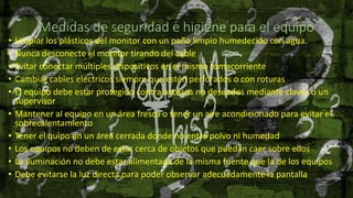 Medidas de seguridad e higiene para el equipo
• Limpiar los plásticos del monitor con un paño limpio humedecido con agua.
• Nunca desconecte el monitor tirando del cable
• Evitar conectar múltiples dispositivos en el mismo tomacorriente
• Cambiar cables eléctricos siempre que estén perforados o con roturas
• El equipo debe estar protegido contra accesos no deseados mediante claves o un
supervisor
• Mantener al equipo en un área fresca o tener un aire acondicionado para evitar el
sobrecalentamiento
• Tener el quipo en un área cerrada donde no entre polvo ni humedad
• Los equipos no deben de estar cerca de objetos que puedan caer sobre ellos
• La iluminación no debe estar alimentada de la misma fuente que la de los equipos
• Debe evitarse la luz directa para poder observar adecuadamente la pantalla
 