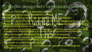 Medidas de seguridad e higiene para los usuarios
• Queda prohibido introducir alimentos y bebidas
• No tocar el monitor para evitar daños y suciedad
• No introducir memorias externas infectadas con virus a los equipos
• En caso de alguna emergencia evacuar en las salidas de emergencia de la instalación
• El usuario deberá operar el equipo de cómputo en condiciones de higiene y evitar el
contacto con las manos sucias
• Toda persona que haciendo uso de los equipos y mobiliario que causare algún daño
o desperfecto, estará obligado a la reparación o remplazo correspondiente.
• Cualquier anómala detectada en el quipo reportarla al encargado
• Cada usuario, al momento de terminar las labores diarias, deberá apagar los
equipos(Computadora, Impresoras, scanner)
• No cambiar la configuración del equipo
• Evitar moverse bruscamente en la instalaciones para así no correr riesgo de
lastimarse o dañar el equipo
 