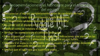 Recomendaciones del fabricante para el traslado
del equipo
• Desconectar el equipo completamente antes de cambiarlo de lugar
• Trasladarlo en cajas que corresponda a cada dispositivo
• Los dispositivos se deben trasladar en forma individual
• No correr con el equipo en la mano
• Verificar como se instalara el equipo
• Verificar las conexiones o el cableado del equipo
• Si los dispositivos están en sus cajas, seguir las indicaciones que vienen en las
mismas para sacarlos, y almacenar las cajas para un uso futuro.
• Observa si el espacio es agradable para el usuario ya que mucho depende la
utilización adecuada del equipo de cómputo.
• Verifica que el lugar sea una superficie plana.
 