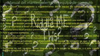 Manual del mantenimiento del equipo de computo
• Para un buen funcionamiento y mantenimiento del el equipo de computo se necesita lo
siguiente:
• 1.--lo más importante en el mantenimiento y como primer paso, es tener a la mano un
reglamento con seguimientos estrictos:
• 2.-tener un buen antivirus ante mano instalado en la computadora
• 3.- ser precavido al momento de utilizar memorias externas dándole una revisión
• 4.- hacer una revisión semanal del virus para asegurarse si el equipo esta en buen estado
• 5.- no precipitarse al tener un problema informático para eso esta el encargado de la sala
• Todo esto entra en el proceso preventivo del equipo
• Para el proceso correctivo
• Es hacer una revisión tanto de hardware como de software esto es para evitar posibles daños
tanto sistemáticamente como manualmente
• Tener el sistema actualizado es indispensable en el equipo de computo ya que, si dejas al
equipo sin actualizar algunas de las funciones del equipo pueden dejar de funcionar por falta
de estas
• Problemas de red: no debe haber ninguna falla en la red de las maquinas, y si esto sucede
debería arreglarse lo más pronto posible
 