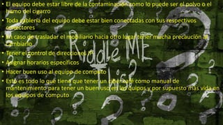 • El equipo debe estar libre de la contaminación como lo puede ser el polvo o el
humo del cigarro
• Toda cablería del equipo debe estar bien conectadas con sus respectivos
conectores
• En caso de trasladar el mobiliario hacia otro lugar tener mucha precaución al
cambiarlo
• Tener el control de direcciones IP
• Asignar horarios específicos
• Hacer buen uso al equipo de computo
• Esto es todo lo que tiene que tener un ciber café como manual de
mantenimiento para tener un buen uso en los quipos y por supuesto màs vida en
los equipos de computo
 