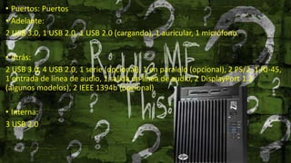 • Puertos: Puertos
• Adelante:
2 USB 3.0, 1 USB 2.0, 1 USB 2.0 (cargando), 1 auricular, 1 micrófono
• Atrás:
2 USB 3.0, 4 USB 2.0, 1 serie (opcional), 1 en paralelo (opcional), 2 PS/2, 1 RJ-45,
1 entrada de línea de audio, 1 salida de línea de audio, 2 DisplayPort 1.2
(algunos modelos), 2 IEEE 1394b (opcional)
• Interna:
3 USB 2.0
 