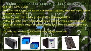 Equipo de protección contra variaciones de corriente
• No break: 15007 USB/R
• UPS Línea Interactiva con Regulador de Voltaje integrado, ideal para la protección
de equipos de escritorio.
• Protección para teléfono, fax modem RJ-11 y cable coaxial RG6.
• Protección contra sobre carga a través de un indicador visual y alarma audible.
• Regulador de voltaje integrado (altos y bajos) que permite la estabilización del
voltaje.
• Póliza de seguro hasta $25,000 dólares en equipo conectado
 
