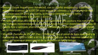 Equipo ergonómico
• Mouse: Ozone Argon Laser Advanced, con su diseño ambidiestro, superficie
adherente y sensor de 8200 DPI este mouse es cómodo y la artritis nunca será
una preocupación para el usuario, la muñeca siempre estará a salvo
independientemente si es zurdo o diestro
• Teclado: Windows 3TJ-00008 ayuda a proporcionar una postura más natural de
las muñecas incrementando su bienestar desde el primer momento de su uso. El
diseño fino y satinado ahorra espacio y establece una declaración de principios
en su escritorio
• Monitor: Pantalla de 25" HP 25er (T3M84AA) Con el panel de baja opacidad y la
resolución de 1920 x 1080 a 60 Hz se puede disfrutar de la máxima calidad de
vídeo sin tener que preocuparse de la cegueira un largo tiempo
 