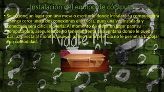 Instalación del equipo de cómputo
• Seleccione un lugar con una mesa o escritorio donde instalará su computadora
y tenga cerca una a dos conexiones eléctricas, pues una vez instalada y
conectada será difícil moverla. Al momento de elegir un lugar para su
computadora, asegurese de no tener enfrente una ventana donde le puede
dar luz directa al monitor, pues el reflejo durante el día no le permitirá trabajar
con comodidad.
 