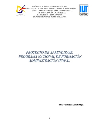 REPÚBLICA BOLIVARIANA DE VENEZUELA
MINISTERIO DEL PODER POPULAR PARA LA EDUCACIÓN SUPERIOR
INSTITUTO UNIVERSITARIO EXPERIMENTAL
DE TECNOLOGÍA LA VICTORIA
LA VICTORIA – EDO. ARAGUA
DEPARTAMENTO DE ADMINISTRACIÓN
1
PROYECTO DE APRENDIZAJE.
PROGRAMA NACIONAL DE FORMACIÓN
ADMINISTRACIÓN (PNFA).
MMMsssccc... YYYaaannneeettthhh JJJooosssééé CCCaaabbbeeellllllooo MMMeeejjjiiiaaa
 