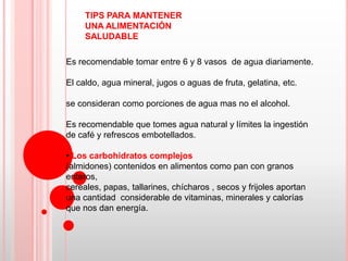 TIPS PARA MANTENER
     UNA ALIMENTACIÓN
     SALUDABLE

Es recomendable tomar entre 6 y 8 vasos de agua diariamente.

El caldo, agua mineral, jugos o aguas de fruta, gelatina, etc.

se consideran como porciones de agua mas no el alcohol.

Es recomendable que tomes agua natural y límites la ingestión
de café y refrescos embotellados.

• Los carbohidratos complejos
(almidones) contenidos en alimentos como pan con granos
enteros,
cereales, papas, tallarines, chícharos , secos y frijoles aportan
una cantidad considerable de vitaminas, minerales y calorías
que nos dan energía.
 