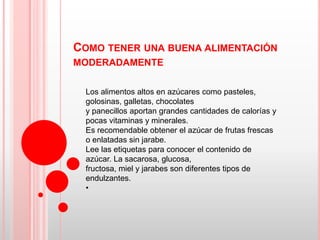 COMO TENER UNA BUENA ALIMENTACIÓN
MODERADAMENTE

  Los alimentos altos en azúcares como pasteles,
  golosinas, galletas, chocolates
  y panecillos aportan grandes cantidades de calorías y
  pocas vitaminas y minerales.
  Es recomendable obtener el azúcar de frutas frescas
  o enlatadas sin jarabe.
  Lee las etiquetas para conocer el contenido de
  azúcar. La sacarosa, glucosa,
  fructosa, miel y jarabes son diferentes tipos de
  endulzantes.
  •
 