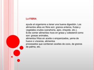 La FIBRA

ayuda al organismo a tener una buena digestión. Los
alimentos altos en fibra son: granos enteros, frutas y
vegetales crudos (zanahoria, apio, chayote, etc.).
Evite comer alimentos ricos en grasa y colesterol como
son: grasas animales,
alimentos fritos en aceite o empanizados, yema de
huevo o vísceras, alimentos
procesados que contienen aceites de coco, de granos
de palma, etc.
 