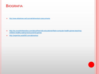 BIOGRAFIA


   http://www.slideshare.net/Laurinali/alimentacin-para-primaria




   http://es.nourishinteractive.com/about/free-kids-educational-flash-computer-health-games-teaching-
    children-healthy-eating-food-pyramid-games
   http://argentina.aula365.com/alimentos/
 