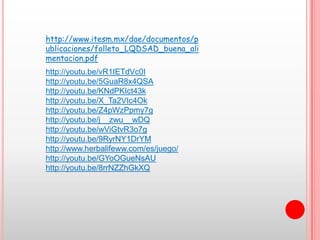 http://www.itesm.mx/dae/documentos/p
ublicaciones/folleto_LQDSAD_buena_ali
mentacion.pdf
http://youtu.be/vR1IETdVc0I
http://youtu.be/5GuaR8x4QSA
http://youtu.be/KNdPKIct43k
http://youtu.be/X_Ta2VIc4Ok
http://youtu.be/Z4pWzPpmy7g
http://youtu.be/j__zwu__wDQ
http://youtu.be/wViGtvR3o7g
http://youtu.be/9RyrNY1DrYM
http://www.herbalifeww.com/es/juego/
http://youtu.be/GYoOGueNsAU
http://youtu.be/8rrNZZhGkXQ
 
