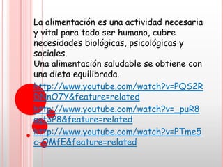 La alimentación es una actividad necesaria
y vital para todo ser humano, cubre
necesidades biológicas, psicológicas y
sociales.
Una alimentación saludable se obtiene con
una dieta equilibrada.
http://www.youtube.com/watch?v=PQS2R
DNnO7Y&feature=related
http://www.youtube.com/watch?v=_puR8
aqt3P8&feature=related
http://www.youtube.com/watch?v=PTme5
c-OMfE&feature=related
 