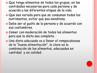  Que tenga alimentos de todos los grupos, en las
  cantidades necesarias para cada persona y de
  acuerdo a las diferentes etapas de la vida.
 Que sea variada para que se consuman todos los
  nutrimentos, evitar que sea monótona.
 Debe ser al gusto de la persona y de acuerdo con
  sus costumbres.
 Comer con moderación de todos los alimentos
  para que la dieta sea completa.
 Una dieta adecuada va a llenar el rompecabezas
  de la “buena alimentación”, la clave es la
  combinación de los alimentos, adecuados en
  cantidad y en calidad.
 