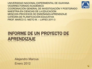 INFORME DE UN PROYECTO DE
APRENDIZAJE
Alejandro Marcus
Enero 2012
UNIVERSIDAD NACIONAL EXPERIMENTAL DE GUAYANA
VICERRECTORADO ACADÉMICO
COORDINACIÓN GENERAL DE INVESTIGACIÓN Y POSTGRADO
MAESTRIA EN CIENCIAS DE LA EDUCACION
MENCION PROCESOS DE ENSEÑANZA APRENDIZAJE
CATÉDRA DE PLANIFICACIÓN EDUCATIVA
PROF. MARCO O. NIETO M. – LAPSO 2011-3
 