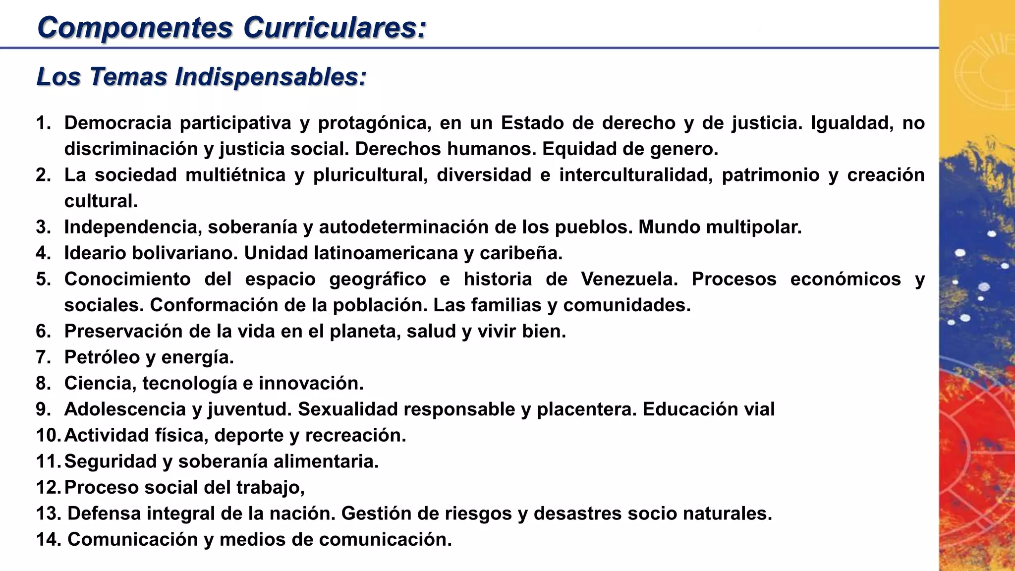 Componentes Curriculares:
Los Temas Indispensables:
1. Democracia participativa y protagónica, en un Estado de derecho y de justicia. Igualdad, no
discriminación y justicia social. Derechos humanos. Equidad de genero.
2. La sociedad multiétnica y pluricultural, diversidad e interculturalidad, patrimonio y creación
cultural.
3. Independencia, soberanía y autodeterminación de los pueblos. Mundo multipolar.
4. Ideario bolivariano. Unidad latinoamericana y caribeña.
5. Conocimiento del espacio geográfico e historia de Venezuela. Procesos económicos y
sociales. Conformación de la población. Las familias y comunidades.
6. Preservación de la vida en el planeta, salud y vivir bien.
7. Petróleo y energía.
8. Ciencia, tecnología e innovación.
9. Adolescencia y juventud. Sexualidad responsable y placentera. Educación vial
10.Actividad física, deporte y recreación.
11.Seguridad y soberanía alimentaria.
12.Proceso social del trabajo,
13. Defensa integral de la nación. Gestión de riesgos y desastres socio naturales.
14. Comunicación y medios de comunicación.
 